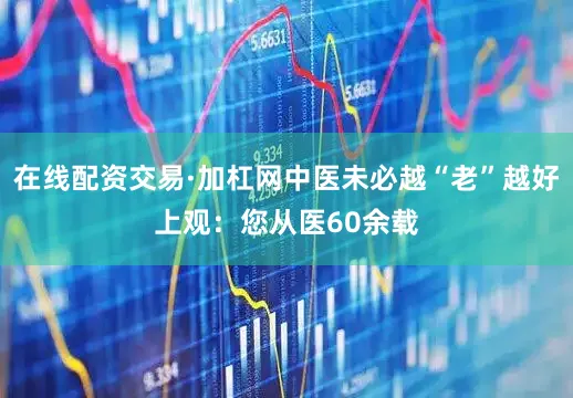 在线配资交易·加杠网中医未必越“老”越好上观：您从医60余载
