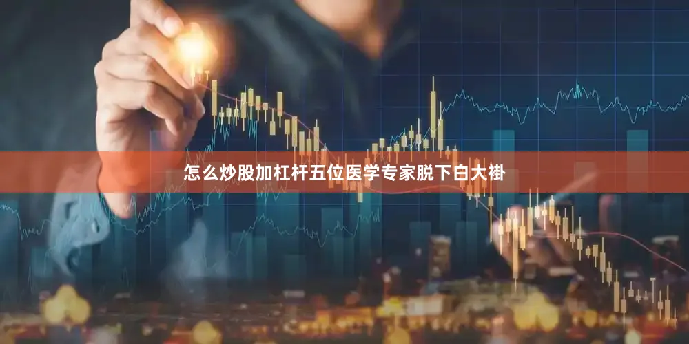 怎么炒股加杠杆五位医学专家脱下白大褂
