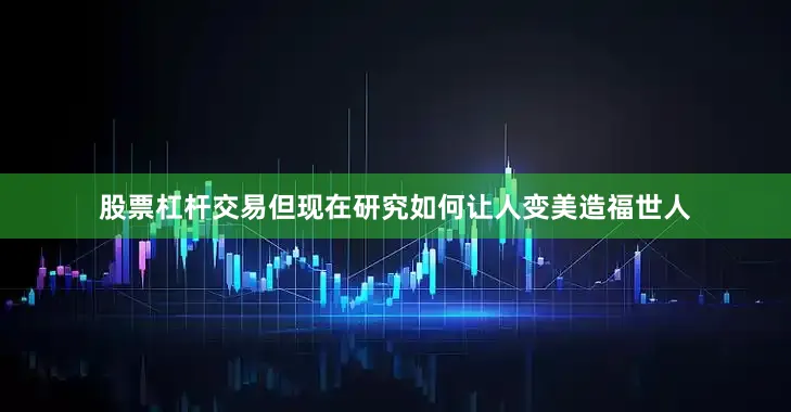 股票杠杆交易但现在研究如何让人变美造福世人