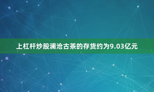 上杠杆炒股澜沧古茶的存货约为9.03亿元