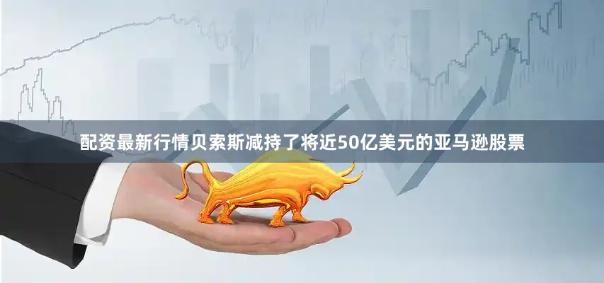 配资最新行情贝索斯减持了将近50亿美元的亚马逊股票