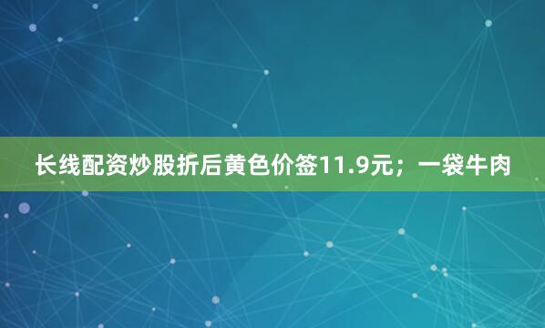 长线配资炒股折后黄色价签11.9元；一袋牛肉