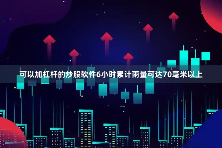 可以加杠杆的炒股软件6小时累计雨量可达70毫米以上